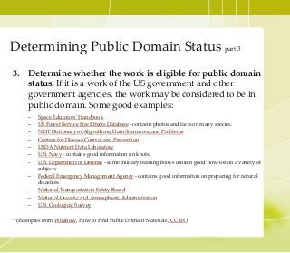 3. Determine whether the work is eligible for public domain
status. If it is a work of the US government and other
government agencies, the work may be considered to be in
public domain. Some good examples:
– Space Educators' Handbook
– US Forest Service Fire Effects Database - contains photos and facts on many species.
– NIST Dictionary of Algorithms, Data Structures, and Problems
– Centers for Disease Control and Prevention
– USDA Nutrient Data Laboratory
– U.S. Navy - contains good information on knots.
– U.S. Department of Defense - some military training books contain good how-tos on a variety of
subjects.
– Federal Emergency Management Agency - contains good information on preparing for natural
disasters.
– National Transportation Safety Board
– National Oceanic and Atmospheric Administration
– U.S. Geological Survey
* (Examples from Wikihow, How to Find Public Domain Materials, CC-BY).
Determining Public Domain Status part 3
 