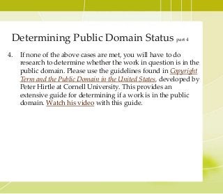4. If none of the above cases are met, you will have to do
research to determine whether the work in question is in the
public domain. Please use the guidelines found in Copyright
Term and the Public Domain in the United States, developed by
Peter Hirtle at Cornell University. This provides an
extensive guide for determining if a work is in the public
domain. Watch his video with this guide.
Determining Public Domain Status part 4
 