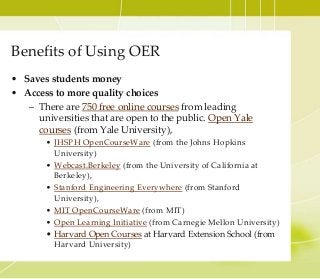 Benefits of Using OER
• Saves students money
• Access to more quality choices
– There are 750 free online courses from leading
universities that are open to the public. Open Yale
courses (from Yale University),
• JHSPH OpenCourseWare (from the Johns Hopkins
University)
• Webcast.Berkeley (from the University of California at
Berkeley),
• Stanford Engineering Everywhere (from Stanford
University),
• MIT OpenCourseWare (from MIT)
• Open Learning Initiative (from Carnegie Mellon University)
• Harvard Open Courses at Harvard Extension School (from
Harvard University)
 