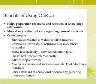 Benefits of Using OER part 2
• Helps preparation for course and retention of knowledge
after course
• More clarity and/or certainty regarding reuse of materials
• Other benefits
– Showcases research to widest possible audience
– Enhances a university’s, instructor’s, or researcher’s
reputation
– Social responsibility – provides education for all
– Shares best practice internationally
– Allows for peer review
– Maximizes the use and increases availability of educational
materials
– Raises standard of educational resources by gathering
more contributors
 