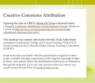 Creative Commons Attribution
Opening the Gate on OER by Brenda M. Perea is licensed under
a Creative Commons Attribution 4.0 International License. Based on
a work at http://www.cccs.edu/partnering-for-success/trade-
adjustment-assistance/taa-coetc/.
This material was created with funds from the Trade Adjustment
Assistance Community College and Career Training (TAACCCT)
Grant awarded to the Colorado Online Energy Training Consortium
(COETC).
Some materials associated with this presentation might have been
made available through cooperation of the original copyright holder.
In these cases please follow the distribution restrictions as defined by
the specific material. If you have any questions about the content, you
should contact Brenda Perea at brenda.perea@cccs.edu
 