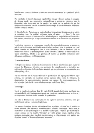 basado tanto en conocimientos prácticos transmitidos como en la experiencia y/o la
intuición.
Por otro lado, el filósofo de origen español José Ortega y Gasset analiza el concepto
de técnica desde una perspectiva antropológica y concluye, entonces, que la
dimensión más importante de la técnica no reside en la satisfacción de las
necesidades humanas, sino en la ampliación del campo de posibilidades de acción del
hombre sobre su entorno.
El filósofo Xavier Zubiri, por su parte, aborda el concepto de técnica que, a su juicio,
se relaciona con “la unidad intrínseca entre el saber y el hacer”. En esta
circunstancia, cuando el hacer se refiere a la inteligencia surge la invención creativa
del hombre, creación que se aplica fundamentalmente a la resolución de problemas
reales.
La técnica, entonces, se corresponde con el o los procedimientos que se ponen en
práctica al realizar una actividad (construir algo, analizar, tocar la guitarra, etc.), así
como también se corresponde con el conocimiento y con la habilidad que se
manifiestan cuando se pone en práctica dicha actividad. Además, la creatividad es un
factor importante, debido a que propicia el planteo de posibles soluciones ante
diferentes conflictos o problemas reales.
El proceso técnico
Todo proceso técnico involucra el compromiso de dos o más técnicas para lograr el
mismo fin. Llamamos técnica a un conjunto de procedimientos o métodos que
agilizan la realización de los trabajos, es decir que permiten que su consecución sea
más rápida y eficaz.
De esta manera, en el proceso técnico de purificación del agua para obtener agua
potable, por ejemplo, se requieren varias técnicas tales como la filtración, la
decantación, la descomposición química por acción de microorganismos, la
clorinización (adición de cloro) y la fluorización (adición de flúor).
Tecnología
En sí, la palabra tecnología data del siglo XVIII, cuando la técnica, que hasta ese
momento había sido históricamente empírica, comienza a vincularse con la ciencia y
se empiezan a sistematizar los métodos de producción.
No sólo la definición de tecnología aún no logra un consenso unánime, sino que
también está sujeta a variantes lingüísticas.
Los autores de origen alemán o francés utilizan la palabra “técnica” en el sentido en
el que nosotros –por influencia estadounidense– usamos “tecnología”. Ahora bien, si
analizamos la raíz etimológica de la palabra “tecnología”, veremos que mantiene un
origen común con la palabra “técnica”: el verbo griego tictein significa crear,
producir, engendrar, dar a luz. Este término griego se relaciona con otro, techne, que
significa “mano” o “lo que se hace con las manos”.
 