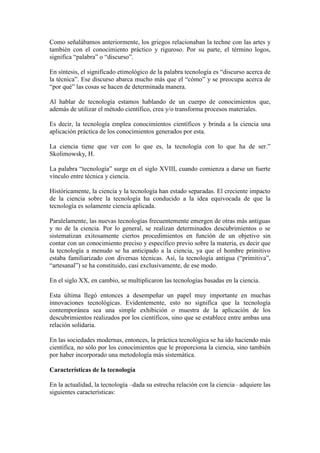 Como señalábamos anteriormente, los griegos relacionaban la techne con las artes y
también con el conocimiento práctico y riguroso. Por su parte, el término logos,
significa “palabra” o “discurso”.
En síntesis, el significado etimológico de la palabra tecnología es “discurso acerca de
la técnica”. Ese discurso abarca mucho más que el “cómo” y se preocupa acerca de
“por qué” las cosas se hacen de determinada manera.
Al hablar de tecnología estamos hablando de un cuerpo de conocimientos que,
además de utilizar el método científico, crea y/o transforma procesos materiales.
Es decir, la tecnología emplea conocimientos científicos y brinda a la ciencia una
aplicación práctica de los conocimientos generados por esta.
La ciencia tiene que ver con lo que es, la tecnología con lo que ha de ser.”
Skolimowsky, H.
La palabra “tecnología” surge en el siglo XVIII, cuando comienza a darse un fuerte
vínculo entre técnica y ciencia.
Históricamente, la ciencia y la tecnología han estado separadas. El creciente impacto
de la ciencia sobre la tecnología ha conducido a la idea equivocada de que la
tecnología es solamente ciencia aplicada.
Paralelamente, las nuevas tecnologías frecuentemente emergen de otras más antiguas
y no de la ciencia. Por lo general, se realizan determinados descubrimientos o se
sistematizan exitosamente ciertos procedimientos en función de un objetivo sin
contar con un conocimiento preciso y específico previo sobre la materia, es decir que
la tecnología a menudo se ha anticipado a la ciencia, ya que el hombre primitivo
estaba familiarizado con diversas técnicas. Así, la tecnología antigua (“primitiva”,
“artesanal”) se ha constituido, casi exclusivamente, de ese modo.
En el siglo XX, en cambio, se multiplicaron las tecnologías basadas en la ciencia.
Esta última llegó entonces a desempeñar un papel muy importante en muchas
innovaciones tecnológicas. Evidentemente, esto no significa que la tecnología
contemporánea sea una simple exhibición o muestra de la aplicación de los
descubrimientos realizados por los científicos, sino que se establece entre ambas una
relación solidaria.
En las sociedades modernas, entonces, la práctica tecnológica se ha ido haciendo más
científica, no sólo por los conocimientos que le proporciona la ciencia, sino también
por haber incorporado una metodología más sistemática.
Características de la tecnología
En la actualidad, la tecnología –dada su estrecha relación con la ciencia– adquiere las
siguientes características:
 