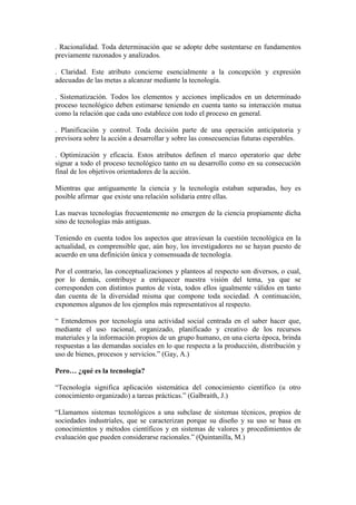 . Racionalidad. Toda determinación que se adopte debe sustentarse en fundamentos
previamente razonados y analizados.
. Claridad. Este atributo concierne esencialmente a la concepción y expresión
adecuadas de las metas a alcanzar mediante la tecnología.
. Sistematización. Todos los elementos y acciones implicados en un determinado
proceso tecnológico deben estimarse teniendo en cuenta tanto su interacción mutua
como la relación que cada uno establece con todo el proceso en general.
. Planificación y control. Toda decisión parte de una operación anticipatoria y
previsora sobre la acción a desarrollar y sobre las consecuencias futuras esperables.
. Optimización y eficacia. Estos atributos definen el marco operatorio que debe
signar a todo el proceso tecnológico tanto en su desarrollo como en su consecución
final de los objetivos orientadores de la acción.
Mientras que antiguamente la ciencia y la tecnología estaban separadas, hoy es
posible afirmar que existe una relación solidaria entre ellas.
Las nuevas tecnologías frecuentemente no emergen de la ciencia propiamente dicha
sino de tecnologías más antiguas.
Teniendo en cuenta todos los aspectos que atraviesan la cuestión tecnológica en la
actualidad, es comprensible que, aún hoy, los investigadores no se hayan puesto de
acuerdo en una definición única y consensuada de tecnología.
Por el contrario, las conceptualizaciones y planteos al respecto son diversos, o cual,
por lo demás, contribuye a enriquecer nuestra visión del tema, ya que se
corresponden con distintos puntos de vista, todos ellos igualmente válidos en tanto
dan cuenta de la diversidad misma que compone toda sociedad. A continuación,
exponemos algunos de los ejemplos más representativos al respecto.
“ Entendemos por tecnología una actividad social centrada en el saber hacer que,
mediante el uso racional, organizado, planificado y creativo de los recursos
materiales y la información propios de un grupo humano, en una cierta época, brinda
respuestas a las demandas sociales en lo que respecta a la producción, distribución y
uso de bienes, procesos y servicios.” (Gay, A.)
Pero… ¿qué es la tecnología?
“Tecnología significa aplicación sistemática del conocimiento científico (u otro
conocimiento organizado) a tareas prácticas.” (Galbraith, J.)
“Llamamos sistemas tecnológicos a una subclase de sistemas técnicos, propios de
sociedades industriales, que se caracterizan porque su diseño y su uso se basa en
conocimientos y métodos científicos y en sistemas de valores y procedimientos de
evaluación que pueden considerarse racionales.” (Quintanilla, M.)
 