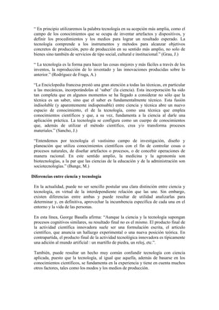 “ En principio utilizaremos la palabra tecnología en su acepción más amplia, como el
campo de los conocimientos que se ocupa de inventar artefactos y dispositivos, y
definir los procedimientos y los medios para lograr un resultado esperado. La
tecnología comprende a los instrumentos y métodos para alcanzar objetivos
concretos de producción, pero de producción en su sentido más amplio, no solo de
bienes sino también de servicios de tipo social, cultural e institucional.” (Grau, J.)
“ La tecnología es la forma para hacer las cosas mejores y más fáciles a través de los
inventos, la reproducción de lo inventado y las innovaciones producidas sobre lo
anterior.” (Rodríguez de Fraga, A.)
“La Enciclopedia francesa prestó una gran atención a todas las técnicas, en particular
a las mecánicas, incorporándolas al „saber‟ (la ciencia). Esta incorporación ha sido
tan completa que en algunos momentos se ha llegado a considerar no sólo que la
técnica es un saber, sino que el saber es fundamentalmente técnico. Esta fusión
indisoluble (y aparentemente indispensable) entre ciencia y técnica abre un nuevo
espacio de conocimiento, el de la tecnología, como una técnica que emplea
conocimientos científicos y que, a su vez, fundamenta a la ciencia al darle una
aplicación práctica. La tecnología se configura como un cuerpo de conocimientos
que, además de utilizar el método científico, crea y/o transforma procesos
materiales.” (Sancho, J.)
“Entendemos por tecnología el vastísimo campo de investigación, diseño y
planeación que utiliza conocimientos científicos con el fin de controlar cosas o
procesos naturales, de diseñar artefactos o procesos, o de concebir operaciones de
manera racional. En este sentido amplio, la medicina y la agronomía son
biotecnologías, a la par que las ciencias de la educación y de la administración son
sociotecnologías.” (Bunge, M.)
Diferencias entre ciencia y tecnología
En la actualidad, puede no ser sencillo postular una clara distinción entre ciencia y
tecnología, en virtud de la interdependiente relación que las une. Sin embargo,
existen diferencias entre ambas y puede resultar de utilidad analizarlas para
determinar y, en definitiva, aprovechar la incumbencia específica de cada una en el
entorno y la vida de las personas.
En esta línea, George Basalla afirma: “Aunque la ciencia y la tecnología supongan
procesos cognitivos similares, su resultado final no es el mismo. El producto final de
la actividad científica innovadora suele ser una formulación escrita, el artículo
científico, que anuncia un hallazgo experimental o una nueva posición teórica. En
contrapartida, el producto final de la actividad tecnológica innovadora es típicamente
una adición al mundo artificial : un martillo de piedra, un reloj, etc.”.
También, puede resultar un hecho muy común confundir tecnología con ciencia
aplicada, puesto que la tecnología, al igual que aquella, además de basarse en los
conocimientos científicos, se fundamenta en la experiencia y tiene en cuenta muchos
otros factores, tales como los modos y los medios de producción.
 