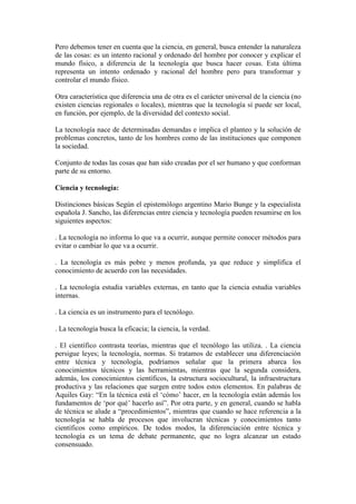 Pero debemos tener en cuenta que la ciencia, en general, busca entender la naturaleza
de las cosas: es un intento racional y ordenado del hombre por conocer y explicar el
mundo físico, a diferencia de la tecnología que busca hacer cosas. Esta última
representa un intento ordenado y racional del hombre pero para transformar y
controlar el mundo físico.
Otra característica que diferencia una de otra es el carácter universal de la ciencia (no
existen ciencias regionales o locales), mientras que la tecnología sí puede ser local,
en función, por ejemplo, de la diversidad del contexto social.
La tecnología nace de determinadas demandas e implica el planteo y la solución de
problemas concretos, tanto de los hombres como de las instituciones que componen
la sociedad.
Conjunto de todas las cosas que han sido creadas por el ser humano y que conforman
parte de su entorno.
Ciencia y tecnología:
Distinciones básicas Según el epistemólogo argentino Mario Bunge y la especialista
española J. Sancho, las diferencias entre ciencia y tecnología pueden resumirse en los
siguientes aspectos:
. La tecnología no informa lo que va a ocurrir, aunque permite conocer métodos para
evitar o cambiar lo que va a ocurrir.
. La tecnología es más pobre y menos profunda, ya que reduce y simplifica el
conocimiento de acuerdo con las necesidades.
. La tecnología estudia variables externas, en tanto que la ciencia estudia variables
internas.
. La ciencia es un instrumento para el tecnólogo.
. La tecnología busca la eficacia; la ciencia, la verdad.
. El científico contrasta teorías, mientras que el tecnólogo las utiliza. . La ciencia
persigue leyes; la tecnología, normas. Si tratamos de establecer una diferenciación
entre técnica y tecnología, podríamos señalar que la primera abarca los
conocimientos técnicos y las herramientas, mientras que la segunda considera,
además, los conocimientos científicos, la estructura sociocultural, la infraestructura
productiva y las relaciones que surgen entre todos estos elementos. En palabras de
Aquiles Gay: “En la técnica está el „cómo‟ hacer, en la tecnología están además los
fundamentos de „por qué‟ hacerlo así”. Por otra parte, y en general, cuando se habla
de técnica se alude a “procedimientos”, mientras que cuando se hace referencia a la
tecnología se habla de procesos que involucran técnicas y conocimientos tanto
científicos como empíricos. De todos modos, la diferenciación entre técnica y
tecnología es un tema de debate permanente, que no logra alcanzar un estado
consensuado.
 