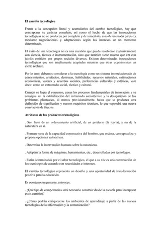 El cambio tecnológico
Frente a la concepción lineal y acumulativa del cambio tecnológico, hay que
contraponer su carácter complejo, así como el hecho de que las innovaciones
tecnológicas no se producen por completo y de inmediato, sino de un modo parcial y
mediante negociaciones y adaptaciones según los intereses de un momento
determinado.
El éxito de una tecnología no es una cuestión que pueda resolverse exclusivamente
con ciencia, técnica e instrumentación, sino que también tiene mucho que ver con
juicios emitidos por grupos sociales diversos. Existen determinadas innovaciones
tecnológicas que son ampliamente aceptadas mientras que otras experimentan un
cierto rechazo.
Por lo tanto debemos considerar a la tecnología como un sistema interrelacionado de
conocimientos, artefactos, destrezas, habilidades, recursos naturales, estimaciones
económicas, valores y acuerdos sociales, preferencias culturales y estéticas, vale
decir, como un entramado social, técnico y cultural.
Cuando se logra el consenso, cesan los procesos fundamentales de innovación y se
consigue así la estabilización del entramado sociotécnico y la desaparición de los
problemas planteados, al menos provisionalmente, hasta que se produzca otra
definición de significados y nuevos requisitos técnicos, lo que supondrá una nueva
correlación de fuerzas.
Atributos de los productos tecnológicos
. Son fruto de un ordenamiento artificial, de un producto (la teoría), y no de la
naturaleza en sí.
. Forman parte de la capacidad constructiva del hombre, que ordena, conceptualiza y
propone opciones valorativas.
. Determina la intervención humana sobre la naturaleza.
. Adoptan la forma de máquinas, herramientas, etc., desarrolladas por tecnólogos.
. Están determinados por el saber tecnológico, el que a su vez es una construcción de
los tecnólogos de acuerdo con necesidades e intereses.
El cambio tecnológico representa un desafío y una oportunidad de transformación
positiva para la educación.
Es oportuno preguntarse, entonces:
. ¿Qué tipo de competencias será necesario construir desde la escuela para incorporar
estos cambios?
. ¿Cómo podrán enriquecerse los ambientes de aprendizaje a partir de las nuevas
tecnologías de la información y la comunicación?
 