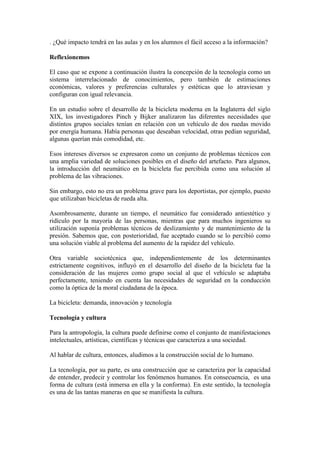 . ¿Qué impacto tendrá en las aulas y en los alumnos el fácil acceso a la información?
Reflexionemos
El caso que se expone a continuación ilustra la concepción de la tecnología como un
sistema interrelacionado de conocimientos, pero también de estimaciones
económicas, valores y preferencias culturales y estéticas que lo atraviesan y
configuran con igual relevancia.
En un estudio sobre el desarrollo de la bicicleta moderna en la Inglaterra del siglo
XIX, los investigadores Pinch y Bijker analizaron las diferentes necesidades que
distintos grupos sociales tenían en relación con un vehículo de dos ruedas movido
por energía humana. Había personas que deseaban velocidad, otras pedían seguridad,
algunas querían más comodidad, etc.
Esos intereses diversos se expresaron como un conjunto de problemas técnicos con
una amplia variedad de soluciones posibles en el diseño del artefacto. Para algunos,
la introducción del neumático en la bicicleta fue percibida como una solución al
problema de las vibraciones.
Sin embargo, esto no era un problema grave para los deportistas, por ejemplo, puesto
que utilizaban bicicletas de rueda alta.
Asombrosamente, durante un tiempo, el neumático fue considerado antiestético y
ridículo por la mayoría de las personas, mientras que para muchos ingenieros su
utilización suponía problemas técnicos de deslizamiento y de mantenimiento de la
presión. Sabemos que, con posterioridad, fue aceptado cuando se lo percibió como
una solución viable al problema del aumento de la rapidez del vehículo.
Otra variable sociotécnica que, independientemente de los determinantes
estrictamente cognitivos, influyó en el desarrollo del diseño de la bicicleta fue la
consideración de las mujeres como grupo social al que el vehículo se adaptaba
perfectamente, teniendo en cuenta las necesidades de seguridad en la conducción
como la óptica de la moral ciudadana de la época.
La bicicleta: demanda, innovación y tecnología
Tecnología y cultura
Para la antropología, la cultura puede definirse como el conjunto de manifestaciones
intelectuales, artísticas, científicas y técnicas que caracteriza a una sociedad.
Al hablar de cultura, entonces, aludimos a la construcción social de lo humano.
La tecnología, por su parte, es una construcción que se caracteriza por la capacidad
de entender, predecir y controlar los fenómenos humanos. En consecuencia, es una
forma de cultura (está inmersa en ella y la conforma). En este sentido, la tecnología
es una de las tantas maneras en que se manifiesta la cultura.
 