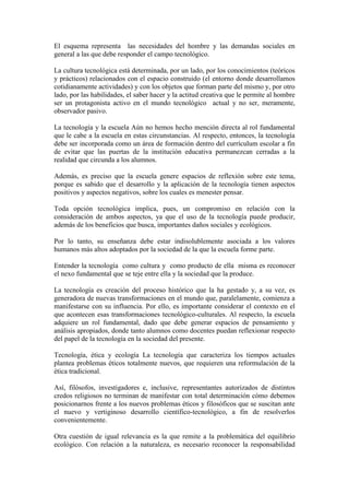 El esquema representa las necesidades del hombre y las demandas sociales en
general a las que debe responder el campo tecnológico.
La cultura tecnológica está determinada, por un lado, por los conocimientos (teóricos
y prácticos) relacionados con el espacio construido (el entorno donde desarrollamos
cotidianamente actividades) y con los objetos que forman parte del mismo y, por otro
lado, por las habilidades, el saber hacer y la actitud creativa que le permite al hombre
ser un protagonista activo en el mundo tecnológico actual y no ser, meramente,
observador pasivo.
La tecnología y la escuela Aún no hemos hecho mención directa al rol fundamental
que le cabe a la escuela en estas circunstancias. Al respecto, entonces, la tecnología
debe ser incorporada como un área de formación dentro del currículum escolar a fin
de evitar que las puertas de la institución educativa permanezcan cerradas a la
realidad que circunda a los alumnos.
Además, es preciso que la escuela genere espacios de reflexión sobre este tema,
porque es sabido que el desarrollo y la aplicación de la tecnología tienen aspectos
positivos y aspectos negativos, sobre los cuales es menester pensar.
Toda opción tecnológica implica, pues, un compromiso en relación con la
consideración de ambos aspectos, ya que el uso de la tecnología puede producir,
además de los beneficios que busca, importantes daños sociales y ecológicos.
Por lo tanto, su enseñanza debe estar indisolublemente asociada a los valores
humanos más altos adoptados por la sociedad de la que la escuela forme parte.
Entender la tecnología como cultura y como producto de ella misma es reconocer
el nexo fundamental que se teje entre ella y la sociedad que la produce.
La tecnología es creación del proceso histórico que la ha gestado y, a su vez, es
generadora de nuevas transformaciones en el mundo que, paralelamente, comienza a
manifestarse con su influencia. Por ello, es importante considerar el contexto en el
que acontecen esas transformaciones tecnológico-culturales. Al respecto, la escuela
adquiere un rol fundamental, dado que debe generar espacios de pensamiento y
análisis apropiados, donde tanto alumnos como docentes puedan reflexionar respecto
del papel de la tecnología en la sociedad del presente.
Tecnología, ética y ecología La tecnología que caracteriza los tiempos actuales
plantea problemas éticos totalmente nuevos, que requieren una reformulación de la
ética tradicional.
Así, filósofos, investigadores e, inclusive, representantes autorizados de distintos
credos religiosos no terminan de manifestar con total determinación cómo debemos
posicionarnos frente a los nuevos problemas éticos y filosóficos que se suscitan ante
el nuevo y vertiginoso desarrollo científico-tecnológico, a fin de resolverlos
convenientemente.
Otra cuestión de igual relevancia es la que remite a la problemática del equilibrio
ecológico. Con relación a la naturaleza, es necesario reconocer la responsabilidad
 