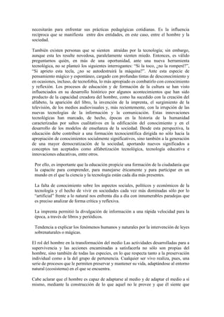 necesitarán para enfrentar sus prácticas pedagógicas cotidianas. Es la influencia
recíproca que se manifiesta entre dos entidades, en este caso, entre el hombre y la
sociedad.
También existen personas que se sienten atraídas por la tecnología; sin embargo,
aunque esta les resulte novedosa, paralelamente sienten miedo. Entonces, es válido
preguntarnos quién, en más de una oportunidad, ante una nueva herramienta
tecnológica, no se planteó los siguientes interrogantes: “Si la toco, ¿no la romperé?”,
“Si aprieto esta tecla, ¿no se autodestruirá la máquina?”. Ante esta especie de
pensamiento mágico y espontáneo, cargado con profundas tintas de desconocimiento y
en ocasiones, incluso, de tecnofobia, lo más apropiado es combatirlo con conocimiento
y reflexión. Los procesos de educación y de formación de la cultura se han visto
influenciados en su desarrollo histórico por algunos acontecimientos que han sido
producto de la capacidad creadora del hombre, como ha sucedido con la creación del
alfabeto, la aparición del libro, la invención de la imprenta, el surgimiento de la
televisión, de los medios audiovisuales y, más recientemente, con la irrupción de las
nuevas tecnologías de la información y la comunicación. Estas innovaciones
tecnológicas han marcado, de hecho, épocas en la historia de la humanidad
caracterizadas por saltos cualitativos en la edificación del conocimiento y en el
desarrollo de los modelos de enseñanza de la sociedad. Desde esta perspectiva, la
educación debe contribuir a una formación tecnocientífica dirigida no sólo hacia la
apropiación de conocimientos socialmente significativos, sino también a la generación
de una mayor democratización de la sociedad, aportando nuevos significados a
conceptos tan aceptados como alfabetización tecnológica, tecnología educativa e
innovaciones educativas, entre otros.
Por ello, es importante que la educación propicie una formación de la ciudadanía que
la capacite para comprender, para manejarse éticamente y para participar en un
mundo en el que la ciencia y la tecnología están cada día más presentes.
La falta de conocimiento sobre los aspectos sociales, políticos y económicos de la
tecnología y el hecho de vivir en sociedades cada vez más dominadas sólo por lo
“artificial” frente a lo natural nos enfrenta día a día con innumerables paradojas que
es preciso analizar de forma crítica y reflexiva.
La imprenta permitió la divulgación de información a una rápida velocidad para la
época, a través de libros y periódicos.
Tendencia a explicar los fenómenos humanos y naturales por la intervención de leyes
sobrenaturales o mágicas.
El rol del hombre en la transformación del medio Las actividades desarrolladas para a
supervivencia y las acciones encaminadas a satisfacerla no sólo son propias del
hombre, sino también de todas las especies, en lo que respecta tanto a la preservación
individual como a la del grupo de pertenencia. Cualquier ser vivo realiza, pues, una
serie de procesos que le permiten preservar y mantener su vida, adaptándose al entorno
natural (ecosistema) en el que se encuentra.
Cabe aclarar que el hombre es capaz de adaptarse al medio y de adaptar el medio a sí
mismo, mediante la construcción de lo que aquel no le provee y que él siente que
 