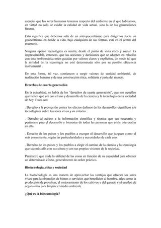 esencial que los seres humanos tenemos respecto del ambiente en el que habitamos,
en virtud no sólo de cuidar la calidad de vida actual, sino la de las generaciones
futuras.
Esto significa que debemos salir de un antropocentrismo para dirigirnos hacia un
geocentrismo en donde la vida, bajo cualquiera de sus formas, esté en el centro del
escenario.
Ninguna opción tecnológica es neutra, desde el punto de vista ético y social. Es
imprescindible, entonces, que las acciones y decisiones que se adopten en relación
con esta problemática estén guiadas por valores claros y explícitos, de modo tal que
la utilidad de la tecnología no esté determinada sólo por su posible eficiencia
instrumental .
De esta forma, tal vez, comiencen a surgir valores de sanidad ambiental, de
realización humana y de una construcción ética, solidaria y justa del mundo.
Derechos de cuarta generación
En la actualidad, se habla de los “derechos de cuarta generación”, que son aquellos
que tienen que ver con el uso y desarrollo de la ciencia y la tecnología en la sociedad
de hoy. Estos son:
. Derecho a la protección contra los efectos dañinos de los desarrollos científicos y/o
tecnológicos sobre los seres vivos y su entorno.
. Derecho al acceso a la información científica y técnica que sea necesaria y
pertinente para el desarrollo y bienestar de todas las personas que estén interesadas
en ella.
. Derecho de los países y los pueblos a escoger el desarrollo que juzguen como el
más conveniente, según las particularidades y necesidades de cada uno.
. Derecho de los países y los pueblos a elegir el camino de la ciencia y la tecnología
que sea más afín con su cultura y con sus propias visiones de la sociedad.
Parámetro que mide la utilidad de las cosas en función de su capacidad para obtener
un determinado efecto, generalmente de orden práctico.
Biotecnología, ética y sociedad
La biotecnología es una manera de aprovechar las ventajas que ofrecen los seres
vivos para la obtención de bienes o servicios que beneficien al hombre, tales como la
producción de proteínas, el mejoramiento de los cultivos y del ganado y el empleo de
organismos para limpiar el medio ambiente.
¿Qué es la biotecnología?
 