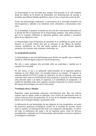 La biotecnología es una actividad muy antigua. Está presente en la vida cotidiana
desde los albores de la historia de humanidad. Las fermentaciones de cereales y
levaduras para obtener bebidas alcohólicas como el vino y el pan dan cuenta de ello.
Existe una biotecnología tradicional, a consecuencia de la actividad metabólica de
microorganismos, aplicada a las industrias textil, alimenticia y farmacéutica entre
otras.
En la actualidad, el progreso sostenido de esta área del conocimiento determinó (en
la década del 80) el surgimiento de la biotecnología moderna. Esta utiliza técnicas,
que en su conjunto conforman la ingeniería genética, para cambiar o incorporar
genes de un organismo a otro.
La biotecnología como herramienta de desarrollo Si se modifican los genes de una
bacteria, se la puede instruir para que se convierta en una fábrica de insulina,
vacunas, antibióticos, etc. Por este medio también es posible obtener algodón
resistente a los insectos, maíz tolerante a herbicidas, etc.
La manipulación genética
La biotecnología es una actividad humana cuyos límites son aquellos que se imponen
cuando se afecta de alguna manera la vida de las personas.
Por ello, y como cualquier otra actividad, debe ser controlada y vigilada por el
conjunto de la sociedad.
En este marco, el uso o la aplicación indiscriminados de la ingeniería genética
imponen un serio debate ético a la sociedad actual en su conjunto. Al respecto, la
conocida película GATTACA puede ser ilustrativa. En ella se plantean, entre otras,
cuestiones tales como la constitución de elites genéticas a causa de la discriminación
entre personas aptas y no aptas, la eugenesia y el contrabando, la usurpación y el
cambio de identidad; todos estos aspectos muestran claramente los efectos adversos
del manejo biotecnológico sin criterio ético-moral.
Tecnologías duras y blandas
Podríamos seguir presentando numerosas clasificaciones más. Pero nos interesa
exponer aquí un último modo en particular, cuyo criterio de clasificación tiene en
cuenta el proceso físico de producción. Es el caso de las llamadas tecnologías duras
(hard) y las tecnologías blandas o gestionales (soft).
La fabricación de una herramienta, de una máquina, de una computadora, así como
de numerosos productos tecnológicos, resulta ser el resultado de acciones físicas
sobre la materia. La fertilización del suelo con compuestos nitrogenados, el cultivo
del trigo, la elaboración del yogur o de un riquísimo queso, como los diversos
procedimientos empleados por la biotecnología, están basados en procesos químicos
y/o biológicos controlados.
 