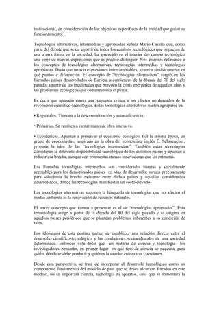 institucional, en consideración de los objetivos específicos de la entidad que guían su
funcionamiento.
Tecnologías alternativas, intermedias y apropiadas Señala Mario Casalla que, como
parte del debate que se da a partir de todos los cambios tecnológicos que impactan de
una u otra forma en la sociedad, ha aparecido en el interior del campo tecnológico
una serie de nuevas expresiones que es preciso distinguir. Nos estamos refiriendo a
los conceptos de tecnologías alternativas, tecnologías intermedias y tecnologías
apropiadas. Dado que no son expresiones intercambiables, veamos sintéticamente en
qué puntos e diferencian. El concepto de “tecnologías alternativas” surgió en los
llamados países desarrollados de Europa, a comienzos de la década del 70 del siglo
pasado, a partir de las inquietudes que provocó la crisis energética de aquellos años y
los problemas ecológicos que comenzaron a explotar.
Es decir que apareció como una respuesta crítica a los efectos no deseados de la
revolución científico-tecnológica. Estas tecnologías alternativas suelen agruparse en:
• Regionales. Tienden a la descentralización y autosuficiencia.
• Primarias. Se remiten a captar mano de obra intensiva.
• Ecotécnicas. Apuntan a preservar el equilibrio ecológico. Por la misma época, un
grupo de economistas, inspirado en la obra del economista inglés E. Schumacher,
propuso la idea de las “tecnologías intermedias”. También estas tecnologías
consideran la diferente disponibilidad tecnológica de los distintos países y apuntan a
reducir esa brecha, aunque con propuestas menos innovadoras que las primeras.
Las llamadas tecnologías intermedias son consideradas baratas y socialmente
aceptables para los denominados países en vías de desarrollo; surgen precisamente
para solucionar la brecha existente entre dichos países y aquellos considerados
desarrollados, donde las tecnologías manifiestan un costo elevado.
Las tecnologías alternativas suponen la búsqueda de tecnologías que no afecten el
medio ambiente ni la renovación de recursos naturales.
El tercer concepto que vamos a presentar es el de “tecnologías apropiadas”. Esta
terminología surge a partir de la década del 80 del siglo pasado y se origina en
aquellos países periféricos que se plantean problemas inherentes a su condición de
tales.
Los ideólogos de esta postura parten de establecer una relación directa entre el
desarrollo científico-tecnológico y las condiciones socioculturales de una sociedad
determinada. Entonces vale decir que –en materia de ciencia y tecnología– los
investigadores pensarán, en primer lugar, en qué tipo de ciencia se necesita, para
quién, dónde se debe producir y quiénes la usarán, entre otras cuestiones.
Desde esta perspectiva, se trata de incorporar el desarrollo tecnológico como un
componente fundamental del modelo de país que se desea alcanzar. Parados en este
modelo, no se importará ciencia, tecnología ni aparatos, sino que se fomentará la
 