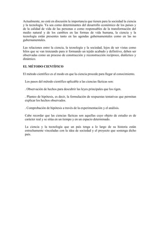 Actualmente, no está en discusión la importancia que tienen para la sociedad la ciencia
y la tecnología. Ya sea como determinantes del desarrollo económico de los países y
de la calidad de vida de las personas o como responsables de la transformación del
medio natural y de los cambios en las formas de vida humana, la ciencia y la
tecnología están presentes tanto en las agendas gubernamentales como en las no
gubernamentales.
Las relaciones entre la ciencia, la tecnología y la sociedad, lejos de ser vistas como
hilos que se van trenzando para ir formando un tejido acabado y definitivo, deben ser
observadas como un proceso de construcción y reconstrucción recíproco, dialéctico y
dinámico.
EL MÉTODO CIENTÍFICO
El método científico es el modo en que la ciencia procede para llegar al conocimiento.
Los pasos del método científico aplicable a las ciencias fácticas son:
. Observación de hechos para descubrir las leyes principales que los rigen.
. Planteo de hipótesis, es decir, la formulación de respuestas tentativas que permitan
explicar los hechos observados.
. Comprobación de hipótesis a través de la experimentación y el análisis.
Cabe recordar que las ciencias fácticas son aquellas cuyo objeto de estudio es de
carácter real y se sitúa en un tiempo y en un espacio determinado.
La ciencia y la tecnología que un país tenga a lo largo de su historia están
estrechamente vinculadas con la idea de sociedad y el proyecto que sostenga dicho
país.
 