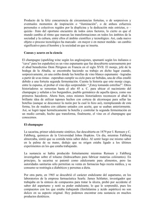Producto de la feliz concurrencia de circunstancias fortuitas, o de sorpresivos y
eventuales momentos de inspiración o “iluminación”, o de arduos esfuerzos
personales o colectivos regidos por la displicina y la dedicación más estrictas, o –
quizás– fruto del oportuno encuentro de todos estos factores, lo cierto es que el
mundo cambia al ritmo que marcan las transformaciones en todos los ámbitos de la
sociedad y la cultura, entre ellos el ámbito científico y tecnológico. Así, cada nuevo
objeto o proceso tecnológico ha marcado –en mayor o en menor medida– un cambio
significativo para el hombre y la sociedad en que se inserta.
Causas y azares en la ciencia
El champagne (sparkling wine según los anglosajones, spumanti según los italianos o
“cava” para los españoles) es un vino espumante que fue descubierto azarosamente por
el abad benedictino Dom Pérignon en Francia en el siglo XVII. El monje, jefe de la
bodega de la Abadía, se encontraba haciendo su trabajo en dicho lugar cuando,
sorpresivamente, en una estiba donde las botellas de vino blanco espumante –logradas
a partir de uvas tintas– esperaban cumplir su ciclo para ser bebidas, una de ellas estalló
debido a una fortuita segunda fermentación. Cuenta la historia que este monje ciego,
entre la espuma, al probar el vino dijo sorprendido: “¡Estoy tomando estrellas!”. Otros
historiadores se remontan hasta el año 45 a. C. para ubicar el nacimiento del
champagne y señalan a los burgundios, pueblo germánico de aquella época, como sus
primeros hacedores. Ahora bien, estos mismos historiadores reconocen al abad la
brillante idea de utilizar tapones hechos con corteza de alcornoque para sellar las
botellas (aunque se desconoce la razón por la cual lo hizo así), reemplazando de esta
forma, los de madera con cáñamo untados con aceite, que se usaban anteriormente.
Así, se logró tapar herméticamente la botella y controlar la segunda fermentación en
un medio cerrado, hecho que transforma, finalmente, el vino en el champagne que
conocemos.
El champagne
La sacarina, primer edulcorante sintético, fue descubierta en 1879 por I. Remsen y C.
Fahlberg, químicos de la Universidad Johns Hopkins. Un día, mientras Fahlberg
almorzaba, sintió que su comida tenía sabor dulce. Al sentir luego ese mismo sabor
en la palma de su mano, dedujo que su origen estaba ligado a los últimos
experimentos en los que estaba trabajando.
La sustancia se había producido fortuitamente mientras Remsen y Fahlberg
investigaban sobre el tolueno (hidrocarburo para fabricar materias colorantes). En
principio, la sacarina se patentó como edulcorante para alimentos, pero las
autoridades sanitarias sólo permitían su venta en farmacias bajo receta médica, y su
consumo se restringía a diabéticos y personas a dieta.
Por otra parte, en 1965 se descubrió el carácter endulzante del aspartamo, en los
laboratorios de la empresa farmacéutica Searle. James Schlatter, investigador que
trabajaba en la síntesis de compuestos para tratar la úlcera, probó por accidente el
sabor del aspartamo y notó su poder endulzante, lo que le sorprendió, pues los
compuestos con los que estaba trabajando (fenilalanina y ácido aspártico) no son
dulces en su aspecto original. Hoy podemos encontrar esta sustancia en muchos
productos dietéticos.
 