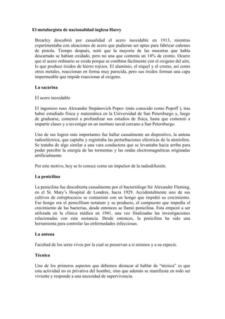 El metalurgista de nacionalidad inglesa Harry
Brearley descubrió por casualidad el acero inoxidable en 1913, mientras
experimentaba con aleaciones de acero que pudieran ser aptas para fabricar cañones
de pistola. Tiempo después, notó que la mayoría de las muestras que había
descartado se habían oxidado, pero no una que contenía un 14% de cromo. Ocurre
que el acero ordinario se oxida porque se combina fácilmente con el oxígeno del aire,
lo que produce óxidos de hierro rojizos. El aluminio, el níquel y el cromo, así como
otros metales, reaccionan en forma muy parecida, pero sus óxidos forman una capa
impermeable que impide reaccionar al oxígeno.
La sacarina
El acero inoxidable
El ingeniero ruso Alexander Stepánovich Popov (más conocido como Popoff ), tras
haber estudiado física y matemática en la Universidad de San Petersburgo y, luego
de graduarse, comenzó a profundizar sus estudios de física, hasta que comenzó a
impartir clases y a investigar en un instituto naval cercano a San Petersburgo.
Uno de sus logros más importantes fue hallar casualmente un dispositivo, la antena
radioeléctrica, que captaba y registraba las perturbaciones eléctricas de la atmósfera.
Se trataba de algo similar a una vara conductora que se levantaba hacia arriba para
poder percibir la energía de las tormentas y las ondas electromagnéticas originadas
artificialmente.
Por este motivo, hoy se lo conoce como un impulsor de la radiodifusión.
La penicilina
La penicilina fue descubierta casualmente por el bacteriólogo Sir Alexander Fleming,
en el St. Mary‟s Hospital de Londres, hacia 1929. Accidentalmente uno de sus
cultivos de estreptococos se contaminó con un hongo que impidió su crecimiento.
Ese hongo era el penicillium notatum y su producto, el compuesto que impedía el
crecimiento de las bacterias, desde entonces se llamó penicilina. Esta empezó a ser
utilizada en la clínica médica en 1941, una vez finalizadas las investigaciones
relacionadas con esta sustancia. Desde entonces, la penicilina ha sido una
herramienta para controlar las enfermedades infecciosas.
La antena
Facultad de los seres vivos por la cual se preservan a sí mismos y a su especie.
Técnica
Uno de los primeros aspectos que debemos destacar al hablar de “técnica” es que
esta actividad no es privativa del hombre, sino que además se manifiesta en todo ser
viviente y responde a una necesidad de supervivencia.
 