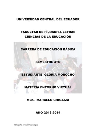 Bibliografía. El Cóctel Tecnológico
UNIVERSIDAD CENTRAL DEL ECUADOR
FACULTAD DE FÍLOSOFIA LETRAS
CIENCIAS DE LA EDUCACIÓN
CARRERA DE EDUCACIÓN BÁSICA
SEMESTRE 4TO
ESTUDIANTE GLORIA MOROCHO
MATERIA ENTORNO VIRTUAL
MCs. MARCELO CHICAIZA
AÑO 2013-2014
 