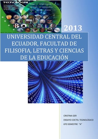 2013
UNIVERSIDAD CENTRAL DEL
ECUADOR, FACULTAD DE
FILISOFIA, LETRAS Y CIENCIAS
DE LA EDUCACIÓN

CRISTINA GER
ENSAYO COCTEL TEGNOLÓGICO
6TO SEMESTRE “A”

 