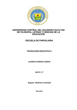 UNIVERSIDAD CENTRAL DEL ECUADOR FACULTAD
DE FILOSOFIA, LETRAS Y CIENCIAS DE LA
EDUCACIÓN
ESCUELA DE PARVULARIA

TECNOLOGÍA EDUCATIVA II

LOURDES PAREDES GAIBOR

SEXTO “C”

Magister MARCELO CHICAIZA

2013-2014

 
