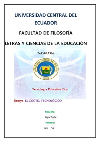 UNIVERSIDAD CENTRAL DEL
ECUADOR
FACULTAD DE FILOSOFÍA
LETRAS Y CIENCIAS DE LA EDUCACIÓN
PARVULARIA
Tecnología Educativa Dos
Ensayo EL CÓCTEL TECNOLÓGICO
NOMBRE:
Ligia Tipán
Paralelo:
6to “A´´
 