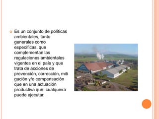 Es un conjunto de políticas ambientales, tanto generales como específicas, que complementan las regulaciones ambientales vigentes en el país y que trata de acciones de prevención, corrección, mitigación y/o compensación que en una actuación productiva que  cualquiera puede ejecutar.