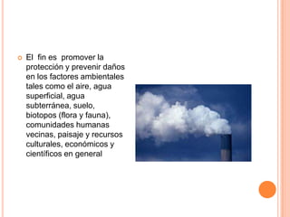 El  fin es  promover la protección y prevenir daños en los factores ambientales tales como el aire, agua superficial, agua subterránea, suelo, biotopos (flora y fauna), comunidades humanas vecinas, paisaje y recursos culturales, económicos y científicos en general 