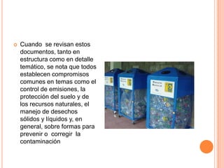 Cuando  se revisan estos documentos, tanto en estructura como en detalle temático, se nota que todos establecen compromisos comunes en temas como el control de emisiones, la protección del suelo y de los recursos naturales, el manejo de desechos sólidos y líquidos y, en general, sobre formas para  prevenir o  corregir  la contaminación