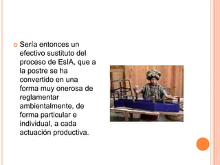 Sería entonces un efectivo sustituto del proceso de EsIA, que a la postre se ha convertido en una forma muy onerosa de reglamentar ambientalmente, de forma particular e individual, a cada actuación productiva.