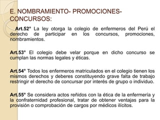 E. NOMBRAMIENTO- PROMOCIONES-
CONCURSOS:
  Art.52° La ley otorga la colegio de enfermeros del Perú el
derecho de participar en los concursos, promociones,
nombramientos.

Art.53° El colegio debe velar porque en dicho concurso se
cumplan las normas legales y éticas.

Art.54° Todos los enfermeros matriculados en el colegio tienen los
mismos derechos y deberes constituyendo grave falta de trabajo
restringir el derecho de concursar por interés de grupo o individuo.

Art.55° Se considera actos reñidos con la ética de la enfermería y
la confraternidad profesional, tratar de obtener ventajas para la
provisión o comprobación de cargos por médicos ilícitos.
 
