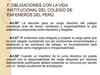 F. OBLIGACIONES CON LA VIDA
INSTITUCIONAL DEL COLEGIO DE
ENFEMEROS DEL PERÚ:
  Art.56° La elección para un cargo directivo del colegio
constituye acto de honor, confianza y responsabilidad lo que
establece compromiso entre electores y elegidos.

  Art.57° El enfermero esta obligado a aceptar el cargo parta que
ha sido elegido cumpliendo con las condiciones encomendadas y
asistiendo a las reuniones del colegio, su incumplimiento será
considerado como negligencia e irresponsabilidad.

  Art.58° Cuando un miembro de la junta directiva no puede
cumplir con la responsabilidad del cargo adquirido por razones
debidamente justificadas deberá presentar su renuncia por escrito
con un tiempo prudencial de anticipación.
 
