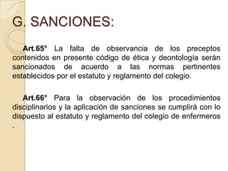 G. SANCIONES:
   Art.65° La falta de observancia de los preceptos
contenidos en presente código de ética y deontología serán
sancionados de acuerdo a las normas pertinentes
establecidos por el estatuto y reglamento del colegio.

   Art.66° Para la observación de los procedimientos
disciplinarios y la aplicación de sanciones se cumplirá con lo
dispuesto al estatuto y reglamento del colegio de enfermeros
.
 