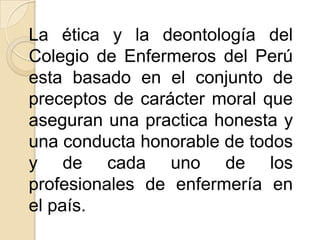 La ética y la deontología del
Colegio de Enfermeros del Perú
esta basado en el conjunto de
preceptos de carácter moral que
aseguran una practica honesta y
una conducta honorable de todos
y de cada uno de los
profesionales de enfermería en
el país.
 