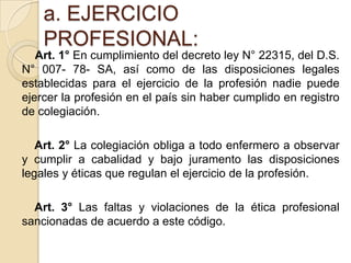 a. EJERCICIO
    PROFESIONAL:
   Art. 1° En cumplimiento del decreto ley N° 22315, del D.S.
N° 007- 78- SA, así como de las disposiciones legales
establecidas para el ejercicio de la profesión nadie puede
ejercer la profesión en el país sin haber cumplido en registro
de colegiación.

   Art. 2° La colegiación obliga a todo enfermero a observar
y cumplir a cabalidad y bajo juramento las disposiciones
legales y éticas que regulan el ejercicio de la profesión.

  Art. 3° Las faltas y violaciones de la ética profesional
sancionadas de acuerdo a este código.
 