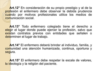 Art.12° En consideración de su propio prestigio y al de la
profesión el enfermero debe observar la debida prudencia
cuando por motivos profesionales utilice los medios de
comunicación social.

   Art.13° Todo enfermero colegiado tiene el derecho a
elegir el lugar donde puede ejercer la profesión, salvo que
existan contratos previos con entidades que señalen o
determinen el lugar de trabajo.

   Art.14° El enfermero deberá brindar al individuo, familia, y
comunidad una atención humanizada, continua, oportuna y
segura.

    Art.15° El enfermero debe respetar la escala de valores,
la ideología y la religión del paciente.
 