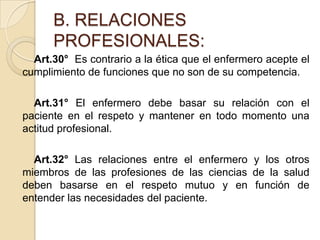B. RELACIONES
      PROFESIONALES:
  Art.30° Es contrario a la ética que el enfermero acepte el
cumplimiento de funciones que no son de su competencia.

  Art.31° El enfermero debe basar su relación con el
paciente en el respeto y mantener en todo momento una
actitud profesional.

  Art.32° Las relaciones entre el enfermero y los otros
miembros de las profesiones de las ciencias de la salud
deben basarse en el respeto mutuo y en función de
entender las necesidades del paciente.
 