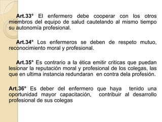 Art.33° El enfermero debe cooperar con los otros
miembros del equipo de salud cautelando al mismo tiempo
su autonomía profesional.

   Art.34° Los enfermeros se deben de respeto mutuo,
reconocimiento moral y profesional.

   Art.35° Es contrario a la ética emitir criticas que puedan
lesionar la reputación moral y profesional de los colegas, las
que en ultima instancia redundaran en contra dela profesión.

Art.36° Es deber del enfermero que haya tenido una
oportunidad mayor capacitación, contribuir al desarrollo
profesional de sus colegas
 