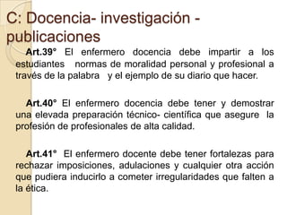 C: Docencia- investigación -
publicaciones
    Art.39° El enfermero docencia debe impartir a los
 estudiantes normas de moralidad personal y profesional a
 través de la palabra y el ejemplo de su diario que hacer.

   Art.40° El enfermero docencia debe tener y demostrar
 una elevada preparación técnico- científica que asegure la
 profesión de profesionales de alta calidad.

    Art.41° El enfermero docente debe tener fortalezas para
 rechazar imposiciones, adulaciones y cualquier otra acción
 que pudiera inducirlo a cometer irregularidades que falten a
 la ética.
 
