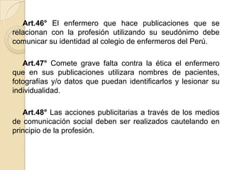 Art.46° El enfermero que hace publicaciones que se
relacionan con la profesión utilizando su seudónimo debe
comunicar su identidad al colegio de enfermeros del Perú.

   Art.47° Comete grave falta contra la ética el enfermero
que en sus publicaciones utilizara nombres de pacientes,
fotografías y/o datos que puedan identificarlos y lesionar su
individualidad.

   Art.48° Las acciones publicitarias a través de los medios
de comunicación social deben ser realizados cautelando en
principio de la profesión.
 