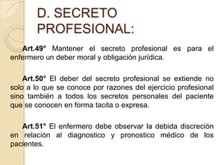 D. SECRETO
       PROFESIONAL:
   Art.49° Mantener el secreto profesional es para el
enfermero un deber moral y obligación jurídica.

    Art.50° El deber del secreto profesional se extiende no
solo a lo que se conoce por razones del ejercicio profesional
sino también a todos los secretos personales del paciente
que se conocen en forma tacita o expresa.

   Art.51° El enfermero debe observar la debida discreción
en relación al diagnostico y pronostico médico de los
pacientes.
 