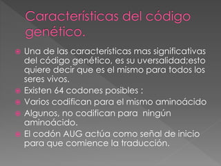  Una de las características mas significativas
del código genético, es su uversalidad;esto
quiere decir que es el mismo para todos los
seres vivos.
 Existen 64 codones posibles :
 Varios codifican para el mismo aminoácido
 Algunos, no codifican para ningún
aminoácido.
 El codón AUG actúa como señal de inicio
para que comience la traducción.
 