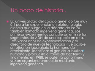  La universalidad del código genético fue muy
útil para las experiencias en biotecnología,
ciencia que surge en la década de los 70
también llamada ingeniería genética. Los
primeros experimentos consistieron en insertar
segmentos de ADN de una especie en otra.
Tras varios años de experimentación y el
desarrollo de nuevas tecnologías, fue posible
sintetizar en laboratorio la hormona de
crecimiento, identificar el gen de la insulina4
humana y producirlo a través de bacterias y
finalmente, en 1988, se patentó por primera
vez un organismo producido mediante
ingeniería genética.
 