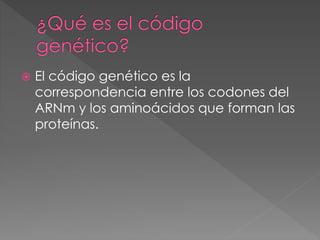  El código genético es la
correspondencia entre los codones del
ARNm y los aminoácidos que forman las
proteínas.
 