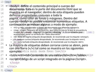 • <body>: define el contenido principal o cuerpo del
documento. Esta es la parte del documento html que se
muestra en el navegador; dentro de esta etiqueta pueden
definirse propiedades comunes a toda la
página, como color de fondo y márgenes. Dentro del
cuerpo <body> es posible encontrar numerosas etiquetas. A
continuación se indican algunas a modo de ejemplo:
– <h1> a <h6>: encabezados o títulos del documento con diferente relevancia.
– <img>: imagen. Requiere del atributo src, que indica la ruta en la que se encuentra la
imagen. Por ejemplo: <img src="./imágenes/mifoto.jpg" />. Es conveniente, por
accesibilidad, poner un atributo alt="texto alternativo".
– <b>: texto en negrita (etiqueta desaprobada. Se recomienda usar la etiqueta <strong>).
– <i>: texto en cursiva (etiqueta desaprobada. Se recomienda usar la etiqueta <em>).
– <s>: texto tachado (etiqueta desaprobada. Se recomienda usar la etiqueta <del>).

• La mayoría de etiquetas deben cerrarse como se abren, pero
con una barra («/») tal como se muestra en los siguientes
ejemplos:
• <table><tr><td>Contenido de una celda</td></tr></table>.
• <script>Código de un script integrado en la página</script>.

 