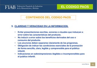 EL CODIGO PAOS
                                                 EL CODIGO PAOS


             CONTENIDOS DEL CODIGO PAOS


5. CLARIDAD Y VERACIDAD EN LA INFORMACION.

  •   Evitar presentaciones escritas, sonoras o visuales que induzcan a
      error sobre las características del producto.
  •   No inducir a error sobre los beneficios derivados del uso o
      consumo del producto.
  •   Los anuncios deben separarse claramente de los programas.
  •   Obligación de indicar las condiciones esenciales de la promoción
      de forma sencilla, clara, legible y comprensible para el público
      infantil.
  •   Indicaciones en sobreimpresiones ilegibles o incomprensibles para
      el publico infantil.


                                                                          10
 