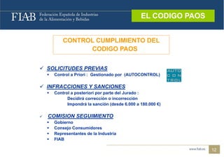 EL CODIGO PAOS
                                                  EL CODIGO PAOS


            CONTROL CUMPLIMIENTO DEL
                  CODIGO PAOS


 SOLICITUDES PREVIAS
  SO C U S          S
       Control a Priori : Gestionado por (AUTOCONTROL)

 INFRACCIONES Y SANCIONES
       Control a posteriori por parte del Jurado :
              Decidirá corrección o incorrección
              Impondrá la sanción (desde 6.000 a 180.000 €)

   COMISION SEGUIMIENTO
       Gobierno
       Consejo Consumidores
       Representantes de la Industria
       FIAB

                                                                   12
 