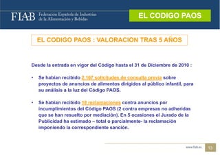 EL CODIGO PAOS
                                                  EL CODIGO PAOS


    EL CODIGO PAOS : VALORACION TRAS 5 AÑOS


Desde la entrada en vigor del Código hasta el 31 de Diciembre de 2010 :

•   Se habían recibido 2.167 solicitudes de consulta previa sobre
    proyectos de anuncios de alimentos dirigidos al público infantil, para
    su análisis a la luz del Código PAOS.

•   Se habían recibido 18 reclamaciones contra anuncios por
    incumplimientos del Código PAOS (2 contra empresas no adheridas
    que se han resuelto por mediación). En 5 ocasiones el Jurado de la
    Publicidad ha estimado – total o parcialmente- la reclamación
    imponiendo la correspondiente sanción.



                                                                             13
 