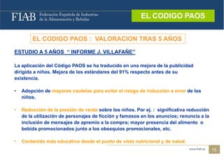EL CODIGO PAOS
                                                         EL CODIGO PAOS


        EL CODIGO PAOS : VALORACION TRAS 5 AÑOS

ESTUDIO A 5 AÑOS “ INFORME J. VILLAFAÑE
                           J VILLAFAÑE”

La aplicación del Código PAOS se ha traducido en una mejora de la publicidad
dirigida
di i id a niños. Mejora de los estándares del 91% respecto antes de su
            iñ   M j    d l       á d     d l                    d
existencia.

•   Adopción de mayores cautelas para evitar el riesgo de inducción a error de los
    niños.

•   Reducción de la presión de venta sobre los niños. Por ej. : significativa reducción
    de la utilización de personajes de ficción y famosos en los anuncios; renuncia a la
    inclusión de mensajes de apremio a la compra; mayor presencia del alimento o
    bebida promocionados junto a los obsequios promocionales, etc.

•   Contenido á d
    C t id más educativo desde el punto de vista nutricional y de salud.
                    ti d d l         t d i t       ti i    l d      l d
                                                                                          15
 