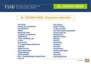 EL CODIGO PAOS
                                        EL CODIGO PAOS



   EL CODIGO PAOS : Empresas adheridas

•ACCESUR                           •KELLOGG’S
•AGUAS DE FUENSANTA                •KRAFT FOODS
•ARTESERENA
 ARTESERENA                        •LA BELLA EASO
                                    LA
•BIMBO                             •LÁCTEAS GARCIA BAQUERO
•BURGUER KING                      •LECHE PASCUAL
•CADBURY SCHWEPPES                 •MCDONALDs
•CAMPOFRIO                         •MASTER FOODS
•CASA TARRADELLAS                  •MIGASA
•CLESA                             •NESTLÉ
•COCA COLA                         •NUTREXPA
•C. ALIMENTARIA PEÑASANTA          •PANRICO
•DANONE                            •PEPSICO
•EBRO PULEVA                       •PESCANOVA
•GALLINA BLANCA                    •SNACK VENTURES
•HEINZ IBÉRICA                     •SOVENA
•HERO ESPAÑA                       •UNILEVER
•IND. Y PROMOCIONES ALIMENTICIAS
 IND.                              •UNITED BISCUITS
                                    UNITED
•JEALSA
                                                             04
 
