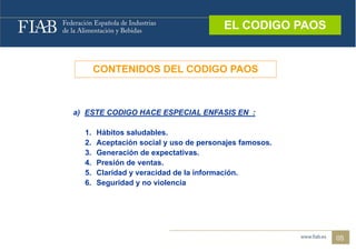 EL CODIGO PAOS
                                         EL CODIGO PAOS



       CONTENIDOS DEL CODIGO PAOS



a) ESTE CODIGO HACE ESPECIAL ENFASIS EN :

  1.   Hábitos saludables.
  2.   Aceptación social y uso de personajes famosos.
  3.   Generación de expectativas.
  4.   Presión de ventas.
  5.   Claridad y veracidad de la información.
  6.   Seguridad y no violencia




                                                          05
 