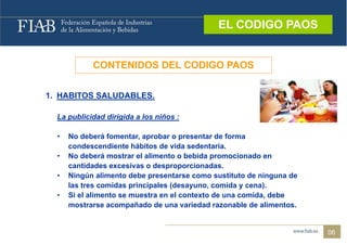 EL CODIGO PAOS
                                              EL CODIGO PAOS


            CONTENIDOS DEL CODIGO PAOS


1. HABITOS SALUDABLES.

  La publicidad dirigida a los niños :

  •   No deberá fomentar aprobar o presentar de forma
                 fomentar,
      condescendiente hábitos de vida sedentaria.
  •   No deberá mostrar el alimento o bebida promocionado en
      cantidades excesivas o desproporcionadas.
          tid d         i     d           i   d
  •   Ningún alimento debe presentarse como sustituto de ninguna de
      las tres comidas principales (desayuno, comida y cena).
  •   Si el alimento se muestra en el contexto de una comida, debe
      mostrarse acompañado de una variedad razonable de alimentos.


                                                                      06
 